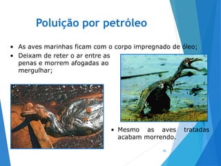 Poluição por petróleo
26
• As aves marinhas ficam com o corpo impregnado de óleo;
• Deixam de reter o ar entre as
penas e morrem afogadas ao
mergulhar;
• Mesmo as aves tratadas
acabam morrendo.
 