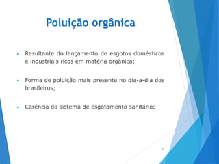 Poluição orgânica
• Resultante do lançamento de esgotos domésticos
e industriais ricos em matéria orgânica;
• Forma de poluição mais presente no dia-a-dia dos
brasileiros;
• Carência do sistema de esgotamento sanitário;
31
 