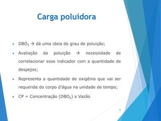 Carga poluidora
• DBO5  dá uma ideia do grau de poluição;
• Avaliação da poluição  necessidade de
correlacionar esse indicador com a quantidade de
despejos;
• Representa a quantidade de oxigênio que vai ser
requerida do corpo d’água na unidade de tempo;
• CP = Concentração (DBO5) x Vazão
33
 