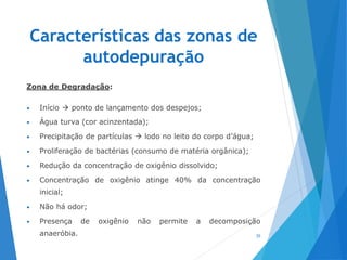 Características das zonas de
autodepuração
Zona de Degradação:
• Início  ponto de lançamento dos despejos;
• Água turva (cor acinzentada);
• Precipitação de partículas  lodo no leito do corpo d’água;
• Proliferação de bactérias (consumo de matéria orgânica);
• Redução da concentração de oxigênio dissolvido;
• Concentração de oxigênio atinge 40% da concentração
inicial;
• Não há odor;
• Presença de oxigênio não permite a decomposição
anaeróbia. 35
 