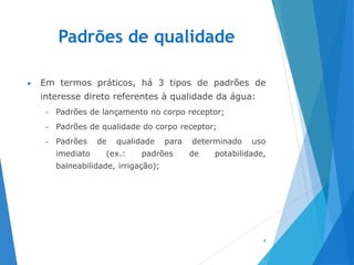 Padrões de qualidade
• Em termos práticos, há 3 tipos de padrões de
interesse direto referentes à qualidade da água:
– Padrões de lançamento no corpo receptor;
– Padrões de qualidade do corpo receptor;
– Padrões de qualidade para determinado uso
imediato (ex.: padrões de potabilidade,
balneabilidade, irrigação);
4
 