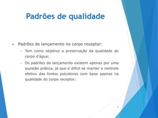 Padrões de qualidade
• Padrões de lançamento no corpo receptor:
– Tem como objetivo a preservação da qualidade do
corpo d’água;
– Os padrões de lançamento existem apenas por uma
questão prática, já que é difícil se manter o controle
efetivo das fontes poluidoras com base apenas na
qualidade do corpo receptor;
5
 