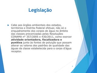 Legislação
 Cabe aos órgãos ambientais dos estados,
territórios e Distrito Federal efetuar, não só o
enquadramento dos corpos de água no âmbito
das classes preconizadas pelas Resoluções
CONAMA n0. 357/2005 e 430/2011, como exercer
atividade orientadora, fiscalizadora e
punitiva junto às fontes de poluição que possam
alterar os valores dos padrões de qualidade das
águas da classe estabelecida para o corpo d’água
receptor.
8
 