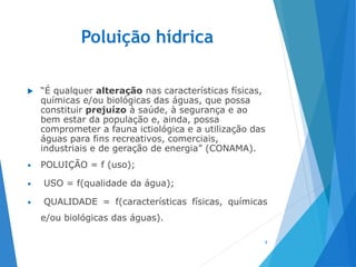 Poluição hídrica
 “É qualquer alteração nas características físicas,
químicas e/ou biológicas das águas, que possa
constituir prejuízo à saúde, à segurança e ao
bem estar da população e, ainda, possa
comprometer a fauna ictiológica e a utilização das
águas para fins recreativos, comerciais,
industriais e de geração de energia” (CONAMA).
• POLUIÇÃO = f (uso);
• USO = f(qualidade da água);
• QUALIDADE = f(características físicas, químicas
e/ou biológicas das águas).
9
 
