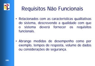 Requisitos Não Funcionais
      • Relacionados com as características qualitativas
        do sistema, descrevendo a qualidade com que
        o sistema deverá fornecer os requisitos
        funcionais.

      • Abrange medidas de desempenho como por
        exemplo, tempos de resposta, volume de dados
        ou considerações de segurança.


UML
 
