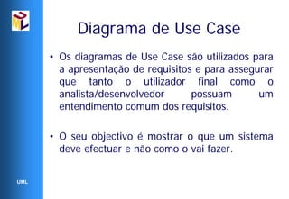Diagrama de Use Case
      • Os diagramas de Use Case são utilizados para
        a apresentação de requisitos e para assegurar
        que tanto o utilizador final como o
        analista/desenvolvedor      possuam       um
        entendimento comum dos requisitos.

      • O seu objectivo é mostrar o que um sistema
        deve efectuar e não como o vai fazer.


UML
 