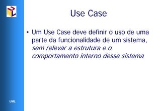 Use Case
      • Um Use Case deve definir o uso de uma
        parte da funcionalidade de um sistema,
       sem relevar a estrutura e o
       comportamento interno desse sistema




UML
 