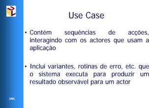 Use Case
      • Contém      sequências   de    acções,
        interagindo com os actores que usam a
        aplicação

      • Inclui variantes, rotinas de erro, etc. que
        o sistema executa para produzir um
        resultado observável para um actor

UML
 