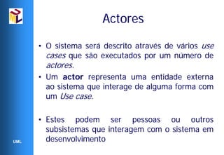 Actores

      • O sistema será descrito através de vários use
        cases que são executados por um número de
        actores.
      • Um actor representa uma entidade externa
        ao sistema que interage de alguma forma com
        um Use case.

      • Estes podem ser pessoas ou outros
        subsistemas que interagem com o sistema em
UML     desenvolvimento
 