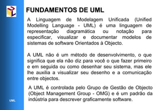 FUNDAMENTOS DE UML
      A Linguagem de Modelagem Unificada (Unified
      Modelling Language - UML) é uma linguagem de
      representação    diagramática    ou    notação para
      especificar, visualizar e documentar modelos de
      sistemas de software Orientados à Objecto.

      A UML não é um método de desenvolvimento, o que
      significa que ela não diz para você o que fazer primeiro
      e em seguida ou como desenhar seu sistema, mas ele
      lhe auxilia a visualizar seu desenho e a comunicação
      entre objectos.
      A UML é controlada pelo Grupo de Gestão de Objecto
      (Object Management Group - OMG) e é um padrão da
UML   indústria para descrever graficamente software.
 