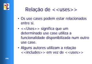Relação de <<uses>>
      • Os use cases podem estar relacionados
        entre si.
      • <<Uses>> significa que um
        determinado use case utiliza a
        funcionalidade disponibilizada num outro
        use case.
      • Alguns autores utilizam a relação
        <<includes>> em vez de <<uses>>
UML
 