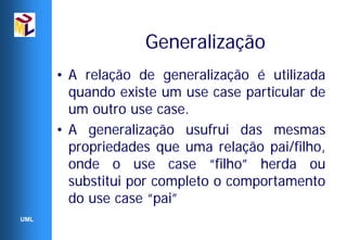 Generalização
      • A relação de generalização é utilizada
        quando existe um use case particular de
        um outro use case.
      • A generalização usufrui das mesmas
        propriedades que uma relação pai/filho,
        onde o use case “filho” herda ou
        substitui por completo o comportamento
        do use case “pai”
UML
 