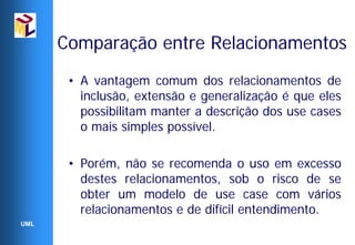Comparação entre Relacionamentos
       • A vantagem comum dos relacionamentos de
         inclusão, extensão e generalização é que eles
         possibilitam manter a descrição dos use cases
         o mais simples possível.

       • Porém, não se recomenda o uso em excesso
         destes relacionamentos, sob o risco de se
         obter um modelo de use case com vários
         relacionamentos e de difícil entendimento.
UML
 