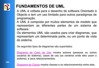FUNDAMENTOS DE UML
      A UML é voltada para o desenho de software Orientado à
      Objecto e tem um uso limitado para outros paradigmas de
      programação.
      A UML é composta por muitos elementos de modelo que
      representam as diferentes partes de um sistema de
      software.
      Os elementos UML são usados para criar diagramas, que
      representam um determinada parte, ou um ponto de vista
      do sistema.

      Os seguintes tipos de diagramas são suportados:

      Diagrama de Caso de Uso mostra actores (pessoas ou outros
      usuários do sistema), casos de uso (os cenários onde eles usam o
      sistema), e seus relacionamentos;
UML
      Diagrama de Classe mostra classes e os relacionamentos entre elas;
 