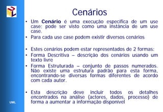 Cenários
      • Um Cenário é uma execução específica de um use
        case; pode ser visto como uma instância de um use
        case.
      • Para cada use case podem existir diversos cenários

      • Estes cenários podem estar representados de 2 formas:
      • Forma Descritiva – descrição dos cenários usando um
        texto livre
      • Forma Estruturada – conjunto de passos numerados.
        Não existe uma estrutura padrão para esta forma,
        encontrando-se diversas formas diferentes de acordo
        com cada autor.

      • Esta descrição deve incluir todos os detalhes
        encontrados na análise (actores, dados, processo) de
UML     forma a aumentar a informação disponível
 