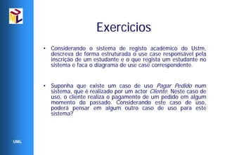 Exercicios
      • Considerando o sistema de registo académico do Ustm,
        descreva de forma estruturada o use case responsável pela
        inscrição de um estudante e o que regista um estudante no
        sistema e faca o diagrama de use case correspondente.


      • Suponha que existe um caso de uso Pagar Pedido num
        sistema, que é realizado por um actor Cliente. Neste caso de
        uso, o cliente realiza o pagamento de um pedido em algum
        momento do passado. Considerando este caso de uso,
        poderá pensar em algum outro caso de uso para este
        sistema?



UML
 