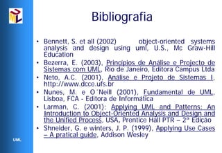 Bibliografia
      • Bennett, S. et all (2002)       object-oriented systems
        analysis and design using uml, U.S., Mc Graw-Hill
        Education
      • Bezerra, E. (2003), Princípios de Análise e Projecto de
        Sistemas com UML, Rio de Janeiro, Editora Campus Ltda
      • Neto, A.C. (2001), Análise e Projeto de Sistemas I,
        http://www.dcce.ufs.br
      • Nunes, M. e O´Neill (2001), Fundamental de UML,
        Lisboa, FCA - Editora de Informática
      • Larman, C. (2001); Applying UML and Patterns: An
        Introduction to Object-Oriented Analysis and Design and
        the Unified Process, USA, Prentice Hall PTR – 2ª Edição
      • Shneider, G. e winters, J. P. (1999), Applying Use Cases
        – A pratical guide, Addison Wesley
UML
 