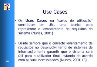 Use Cases
      • Os Uses Cases ou ”casos de utilização”
        constituem em UML uma técnica para
        representar o levantamento de requisitos do
        sistema (Nunes, 2001)

      • Desde sempre que o correcto levantamento de
        requisitos no desenvolvimento de sistemas de
        informação tenta garantir que o sistema será
        útil para o utilizador final, estando de acordo
UML     com as suas necessidades (Nunes, 2001:13)
 