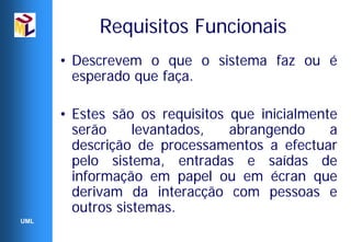 Requisitos Funcionais
      • Descrevem o que o sistema faz ou é
        esperado que faça.

      • Estes são os requisitos que inicialmente
        serão     levantados,   abrangendo     a
        descrição de processamentos a efectuar
        pelo sistema, entradas e saídas de
        informação em papel ou em écran que
        derivam da interacção com pessoas e
        outros sistemas.
UML
 