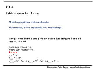 Maior força aplicada, maior aceleração Maior massa, menor aceleração para mesma força Por que uma pedra e uma pena em queda livre atingem o solo ao mesmo tempo? Pena com massa = m Pedra com massa = 5m F = m.a a = F : m a pena  = F : m a pedra  = 5F : 5m    a pedra  = 5F : 5m    a pedra  = F : m  2ª Lei  Lei da aceleração  F = m·a 