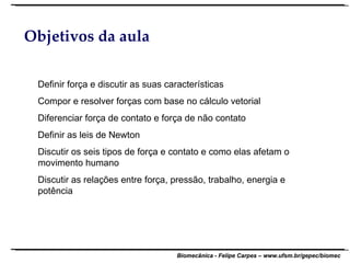 Objetivos da aula Definir força e discutir as suas características Compor e resolver forças com base no cálculo vetorial Diferenciar força de contato e força de não contato Definir as leis de Newton Discutir os seis tipos de força e contato e como elas afetam o movimento humano Discutir as relações entre força, pressão, trabalho, energia e potência 