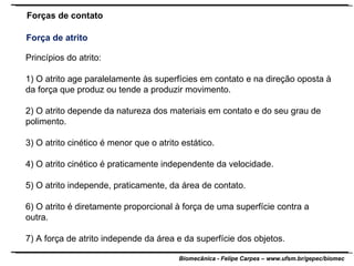 Princípios do atrito: 1) O atrito age paralelamente às superfícies em contato e na direção oposta à da força que produz ou tende a produzir movimento. 2) O atrito depende da natureza dos materiais em contato e do seu grau de polimento. 3) O atrito cinético é menor que o atrito estático. 4) O atrito cinético é praticamente independente da velocidade. 5) O atrito independe, praticamente, da área de contato. 6) O atrito é diretamente proporcional à força de uma superfície contra a outra. 7) A força de atrito independe da área e da superfície dos objetos. Forças de contato Força de atrito 