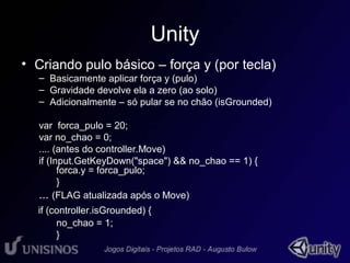 Unity 
• Criando pulo básico – força y (por tecla) 
– Basicamente aplicar força y (pulo) 
– Gravidade devolve ela a zero (ao solo) 
– Adicionalmente – só pular se no chão (isGrounded) 
var forca_pulo = 20; 
var no_chao = 0; 
.... (antes do controller.Move) 
if (Input.GetKeyDown("space") && no_chao == 1) { 
forca.y = forca_pulo; 
} 
... (FLAG atualizada após o Move) 
if (controller.isGrounded) { 
no_chao = 1; 
} 
 