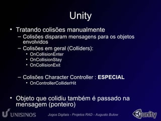Unity 
• Tratando colisões manualmente 
– Colisões disparam mensagens para os objetos 
envolvidos 
– Colisões em geral (Colliders): 
• OnCollisionEnter 
• OnCollisionStay 
• OnCollisionExit 
– Colisões Character Controller : ESPECIAL 
• OnControllerColliderHit 
• Objeto que colidiu também é passado na 
mensagem (ponteiro) 
 