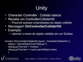 Unity 
• Character Controller : Colisão básica 
• Recebe um ControllerColliderHit 
– Possível acessar propriedades do objeto colidido 
• Mensagem OnControllerColliderHit 
• Exemplo: 
– retornar o nome do objeto colidido em um Guitext 
function OnControllerColliderHit (quem : ControllerColliderHit ) { 
debug = GameObject.Find("Debug1"); 
debug.guiText.text = "Colisao: "; 
debug.guiText.text += quem.gameObject.name; 
} 
 