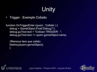 Unity 
• Trigger : Exemplo Colisão 
function OnTriggerEnter (quem : Collider ) { 
debug = GameObject.Find("Debug1"); 
debug.guiText.text = "Colisao TRIGGER: "; 
debug.guiText.text += quem.gameObject.name; 
//Remove item que colidiu 
Destroy(quem.gameObject); 
} 
