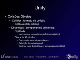 Unity 
• Colisões Objetos 
– Collider : formato da colisão 
• Estáticos (static collider) 
– Dinâmicos : componentes adicionais 
• RigidBody : 
– movimento e comportamento físico (realístico) 
• Character Controller : 
– Componnte especial para players 
– Detecção de colisões geral 
– Controle mais direto (física = simulação automática) 
 