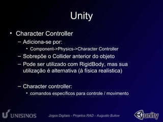 Unity 
• Character Controller 
– Adiciona-se por: 
• Component->Physics->Character Controller 
– Sobrepõe o Collider anterior do objeto 
– Pode ser utilizado com RigidBody, mas sua 
utilização é alternativa (à física realística) 
– Character controller: 
• comandos específicos para controle / movimento 
 