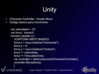 Unity 
• Character Controller : função Move 
• Código básico para movimento: 
var velocidade = 15; 
var forca : Vector3; 
function Update () { 
//CAPTURA INPUT BASICO 
forca.x = Input.GetAxis("Horizontal"); 
forca.y = 0; 
forca.z = Input.GetAxis("Vertical"); 
forca *= velocidade; 
forca *= Time.deltaTime; 
var controller = GetComponent(CharacterController); 
controller.Move(forca); 
} 
 