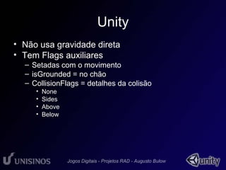 Unity 
• Não usa gravidade direta 
• Tem Flags auxiliares 
– Setadas com o movimento 
– isGrounded = no chão 
– CollisionFlags = detalhes da colisão 
• None 
• Sides 
• Above 
• Below 
 