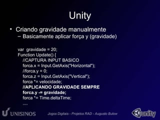 Unity 
• Criando gravidade manualmente 
– Basicamente aplicar força y (gravidade) 
var gravidade = 20; 
Function Update() { 
//CAPTURA INPUT BASICO 
forca.x = Input.GetAxis("Horizontal"); 
//forca.y = 0; 
forca.z = Input.GetAxis("Vertical"); 
forca *= velocidade; 
//APLICANDO GRAVIDADE SEMPRE 
forca.y -= gravidade; 
forca *= Time.deltaTime; 
.... 
 