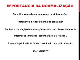 IMPORTÂNCIA DA NORMALIZAÇÃO 
Garantir a veracidade e segurança das informações. 
Proteger os direitos autorais de cada autor. 
Facilitar a circulação de informações (dados) em diversas fontes de 
informação (primárias, secundárias ou terciárias). 
Evitar a duplicidade de fontes, permitindo uma padronização. 
(SANTOS [20-?]) 
 
