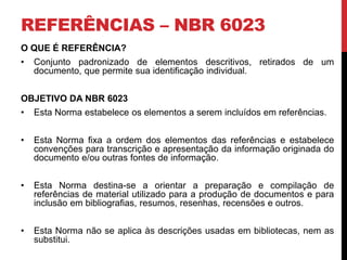 REFERÊNCIAS – NBR 6023 
O QUE É REFERÊNCIA? 
• Conjunto padronizado de elementos descritivos, retirados de um 
documento, que permite sua identificação individual. 
OBJETIVO DA NBR 6023 
• Esta Norma estabelece os elementos a serem incluídos em referências. 
• Esta Norma fixa a ordem dos elementos das referências e estabelece 
convenções para transcrição e apresentação da informação originada do 
documento e/ou outras fontes de informação. 
• Esta Norma destina-se a orientar a preparação e compilação de 
referências de material utilizado para a produção de documentos e para 
inclusão em bibliografias, resumos, resenhas, recensões e outros. 
• Esta Norma não se aplica às descrições usadas em bibliotecas, nem as 
substitui. 
 