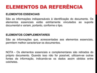 ELEMENTOS DA REFERÊNCIA 
ELEMENTOS ESSENCIAIS 
São as informações indispensáveis à identificação do documento. Os 
elementos essenciais estão estritamente vinculados ao suporte 
documental e variam, portanto, conforme o tipo. 
ELEMENTOS COMPLEMENTARES 
São as informações que, acrescentadas aos elementos essenciais, 
permitem melhor caracterizar os documentos. 
NOTA - Os elementos essenciais e complementares são retirados do 
próprio documento. Quando isso não for possível, utilizam-se outras 
fontes de informação, indicando-se os dados assim obtidos entre 
colchetes. 
 