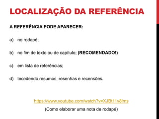 LOCALIZAÇÃO DA REFERÊNCIA 
A REFERÊNCIA PODE APARECER: 
a) no rodapé; 
b) no fim de texto ou de capítulo; (RECOMENDADO!) 
c) em lista de referências; 
d) tecedendo resumos, resenhas e recensões. 
https://www.youtube.com/watch?v=XJBt11y8lms 
(Como elaborar uma nota de rodapé) 
 