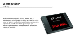 O computador
HD e SSD
É uma memória secundária, ou seja, mesmo após o
desligamento do computador, os dados permanecem salvos
nele. Serve como um depósito de dados, para que o sistema
operacional possa buscar informações sempre que
necessário. Quanto maior, mais informações poderão ser
salvas no “depósito”.
 