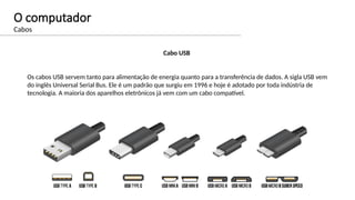 O computador
Cabos
Cabo USB
Os cabos USB servem tanto para alimentação de energia quanto para a transferência de dados. A sigla USB vem
do inglês Universal Serial Bus. Ele é um padrão que surgiu em 1996 e hoje é adotado por toda indústria de
tecnologia. A maioria dos aparelhos eletrônicos já vem com um cabo compatível.
 