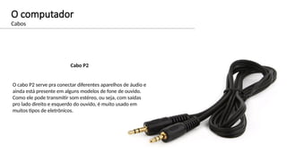 O computador
Cabos
Cabo P2
O cabo P2 serve pra conectar diferentes aparelhos de áudio e
ainda está presente em alguns modelos de fone de ouvido.
Como ele pode transmitir som estéreo, ou seja, com saídas
pro lado direito e esquerdo do ouvido, é muito usado em
muitos tipos de eletrônicos.
 