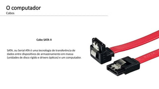 O computador
Cabos
Cabo SATA II
SATA, ou Serial ATA é uma tecnologia de transferência de
dados entre dispositivos de armazenamento em massa
(unidades de disco rígido e drivers ópticos) e um computador.
 