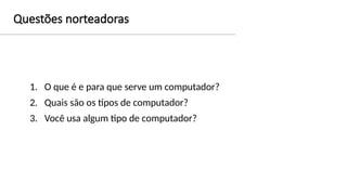 Questões norteadoras
1. O que é e para que serve um computador?
2. Quais são os tipos de computador?
3. Você usa algum tipo de computador?
 