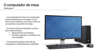 O computador de mesa
Visão geral
Um computador de mesa é um computador
pessoal projetado para uso regular em um
único local ou próximo a uma mesa, devido ao
seu tamanho e requisitos de energia.
O uso desse tipo de computador se dá por
duas razões principais:
• São geralmente mais baratos;
• Permitem upgrades no hardware com
mais facilidade;
A principal desvantagem deste tipo de
computador é a dificuldade para mobilidade.
 