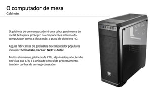 O computador de mesa
Gabinete
O gabinete de um computador é uma caixa, geralmente de
metal, feita para proteger os componentes internos do
computador, como a placa mãe, a placa de vídeo e o HD.
Alguns fabricantes de gabinetes de computador populares
incluem Thermaltake, Corsair, NZXT e Antec.
Muitos chamam o gabinete de CPU, algo inadequado, tendo
em vista que CPU é a unidade central de processamento,
também conhecida como processador.
 