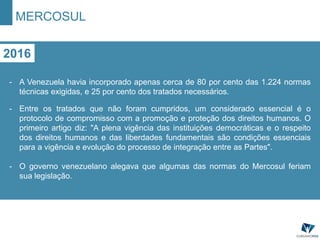 MERCOSUL
2016
- A Venezuela havia incorporado apenas cerca de 80 por cento das 1.224 normas
técnicas exigidas, e 25 por cento dos tratados necessários.
- Entre os tratados que não foram cumpridos, um considerado essencial é o
protocolo de compromisso com a promoção e proteção dos direitos humanos. O
primeiro artigo diz: "A plena vigência das instituições democráticas e o respeito
dos direitos humanos e das liberdades fundamentais são condições essenciais
para a vigência e evolução do processo de integração entre as Partes".
- O governo venezuelano alegava que algumas das normas do Mercosul feriam
sua legislação.
 