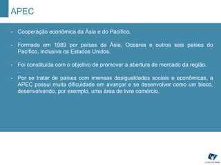 APEC
- Cooperação econômica da Ásia e do Pacífico.
- Formada em 1989 por países da Ásia, Oceania e outros seis países do
Pacífico, inclusive os Estados Unidos.
- Foi constituída com o objetivo de promover a abertura de mercado da região.
- Por se tratar de países com imensas desigualdades sociais e econômicas, a
APEC possui muita dificuldade em avançar e se desenvolver como um bloco,
desenvolvendo, por exemplo, uma área de livre comércio.
 