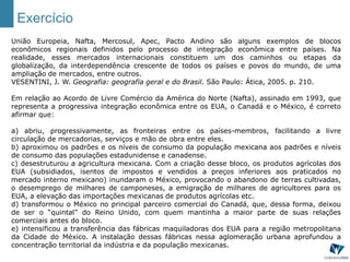 Exercício
União Europeia, Nafta, Mercosul, Apec, Pacto Andino são alguns exemplos de blocos
econômicos regionais definidos pelo processo de integração econômica entre países. Na
realidade, esses mercados internacionais constituem um dos caminhos ou etapas da
globalização, da interdependência crescente de todos os países e povos do mundo, de uma
ampliação de mercados, entre outros.
VESENTINI, J. W. Geografia: geografia geral e do Brasil. São Paulo: Ática, 2005. p. 210.
Em relação ao Acordo de Livre Comércio da América do Norte (Nafta), assinado em 1993, que
representa a progressiva integração econômica entre os EUA, o Canadá e o México, é correto
afirmar que:
a) abriu, progressivamente, as fronteiras entre os países-membros, facilitando a livre
circulação de mercadorias, serviços e mão de obra entre eles.
b) aproximou os padrões e os níveis de consumo da população mexicana aos padrões e níveis
de consumo das populações estadunidense e canadense.
c) desestruturou a agricultura mexicana. Com a criação desse bloco, os produtos agrícolas dos
EUA (subsidiados, isentos de impostos e vendidos a preços inferiores aos praticados no
mercado interno mexicano) inundaram o México, provocando o abandono de terras cultivadas,
o desemprego de milhares de camponeses, a emigração de milhares de agricultores para os
EUA, a elevação das importações mexicanas de produtos agrícolas etc.
d) transformou o México no principal parceiro comercial do Canadá, que, dessa forma, deixou
de ser o “quintal” do Reino Unido, com quem mantinha a maior parte de suas relações
comerciais antes do bloco.
e) intensificou a transferência das fábricas maquiladoras dos EUA para a região metropolitana
da Cidade do México. A instalação dessas fábricas nessa aglomeração urbana aprofundou a
concentração territorial da indústria e da população mexicanas.
 