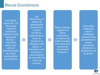 Blocos Econômicos
Ao final do
século XX, a III
Revolução
Industrial
(conhecida
também como
Revolução
Técnico –
Científica)
gerou uma
série de
transformações
de ordem
social, política
e econômica.
Isso
intensificou os
efeitos da
globalização
econômica e
rompeu
fronteiras,
expandindo as
áreas de
comércio, as
relações entre
países, a
interação entre
empresas e
consumidores
de mercadorias
e bens de
serviços.
Neste contexto
surgiram os
blocos
econômicos
resultantes da
união de países
com interesses
comuns de
crescimento
financeiro.
Uma maior
integração
social e
facilitação
comercial que
possibilitaria o
avanço
econômico
individual e o
fortalecimento
do grupo.
 